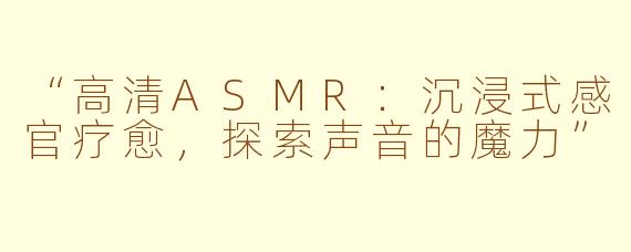 “高清ASMR：沉浸式感官疗愈，探索声音的魔力”