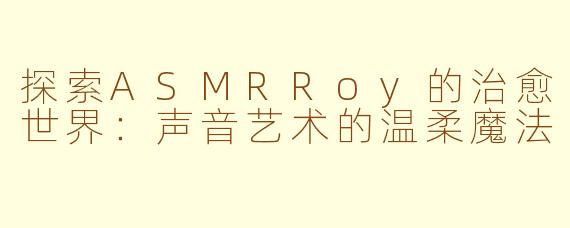 探索ASMRRoy的治愈世界：声音艺术的温柔魔法