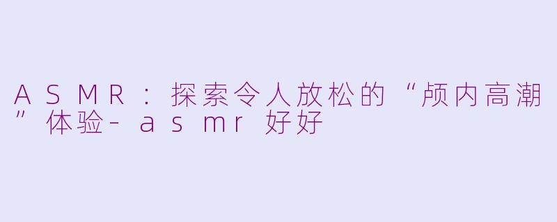 ASMR：探索令人放松的“颅内高潮”体验-asmr好好