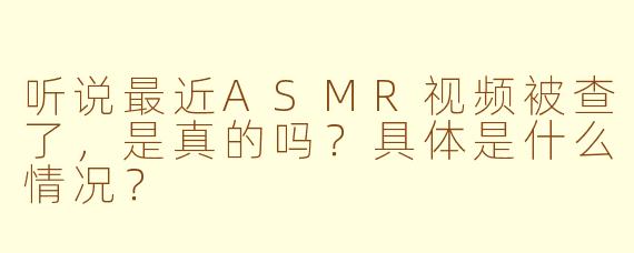 听说最近ASMR视频被查了，是真的吗？具体是什么情况？