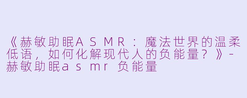 《赫敏助眠ASMR：魔法世界的温柔低语，如何化解现代人的负能量？》-赫敏助眠asmr负能量