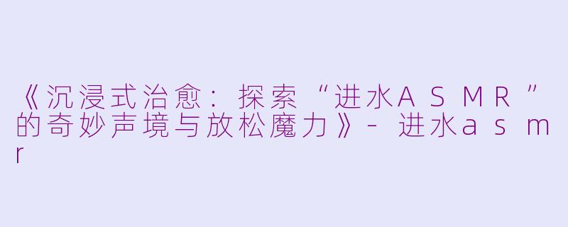 《沉浸式治愈：探索“进水ASMR”的奇妙声境与放松魔力》-进水asmr