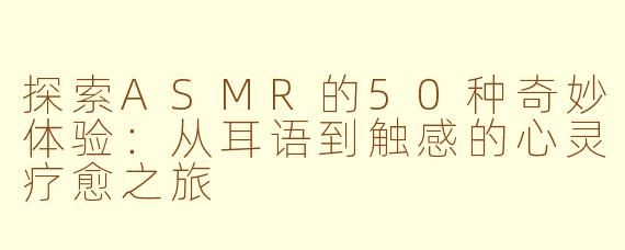 探索ASMR的50种奇妙体验：从耳语到触感的心灵疗愈之旅