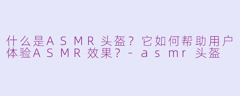 什么是ASMR头盔？它如何帮助用户体验ASMR效果？-asmr头盔