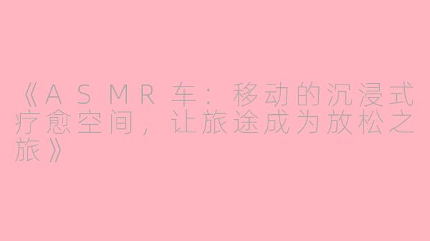 《ASMR车：移动的沉浸式疗愈空间，让旅途成为放松之旅》
