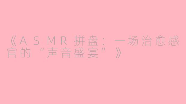 《ASMR拼盘：一场治愈感官的“声音盛宴”》