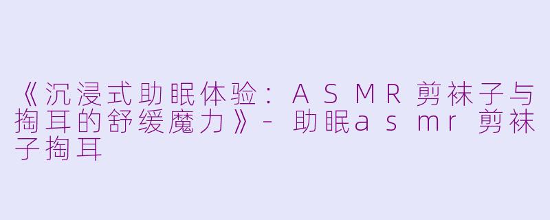 《沉浸式助眠体验：ASMR剪袜子与掏耳的舒缓魔力》-助眠asmr剪袜子掏耳