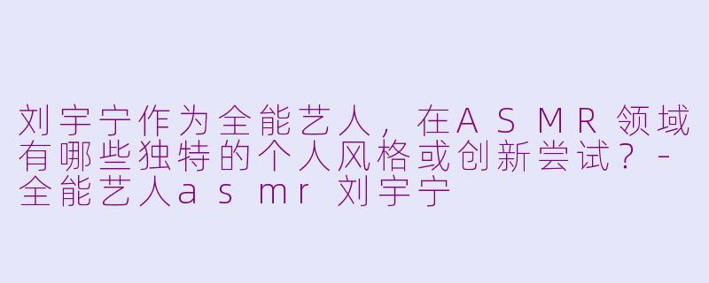 刘宇宁作为全能艺人，在ASMR领域有哪些独特的个人风格或创新尝试？-全能艺人asmr刘宇宁