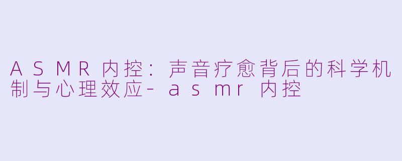 ASMR内控：声音疗愈背后的科学机制与心理效应-asmr内控