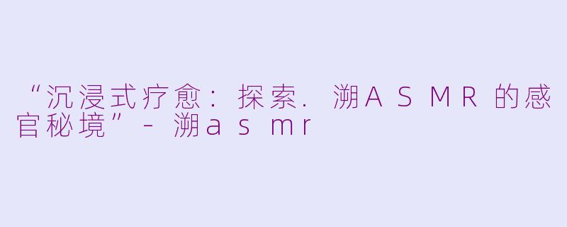 “沉浸式疗愈：探索.溯ASMR的感官秘境”-溯asmr