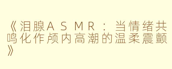 《泪腺ASMR：当情绪共鸣化作颅内高潮的温柔震颤》