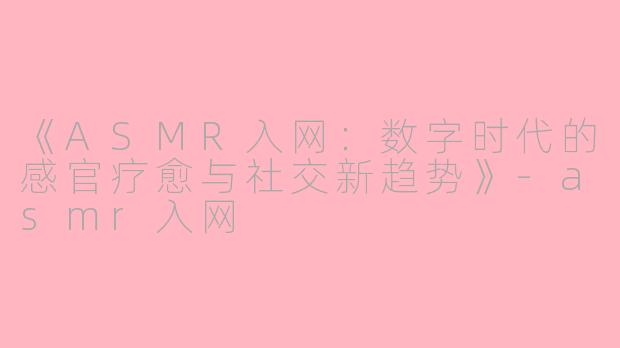 《ASMR入网：数字时代的感官疗愈与社交新趋势》-asmr入网