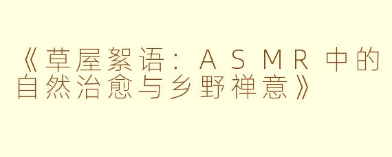 《草屋絮语：ASMR中的自然治愈与乡野禅意》