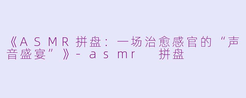 《ASMR拼盘:一场治愈感官的“声音盛宴”》