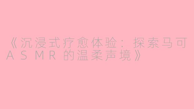 《沉浸式疗愈体验：探索马可ASMR的温柔声境》