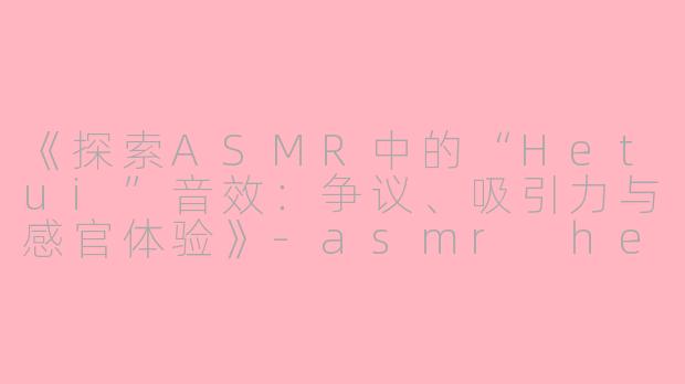 《探索ASMR中的“Hetui”音效：争议、吸引力与感官体验》-asmr hetui