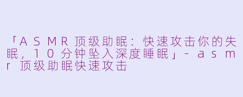 「ASMR顶级助眠：快速攻击你的失眠，10分钟坠入深度睡眠」-asmr顶级助眠快速攻击