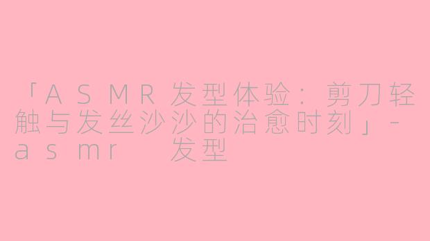 「ASMR发型体验：剪刀轻触与发丝沙沙的治愈时刻」-asmr 发型