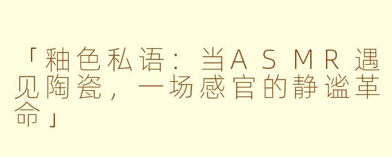 「釉色私语：当ASMR遇见陶瓷，一场感官的静谧革命」