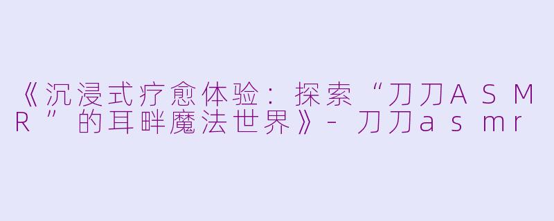 《沉浸式疗愈体验：探索“刀刀ASMR”的耳畔魔法世界》-刀刀asmr