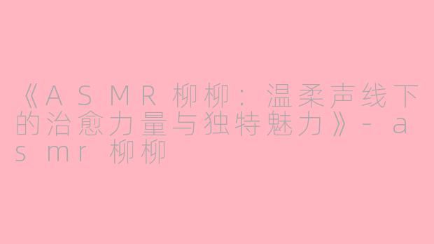 《ASMR柳柳：温柔声线下的治愈力量与独特魅力》-asmr柳柳