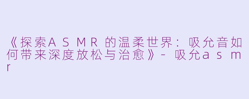 《探索ASMR的温柔世界：吸允音如何带来深度放松与治愈》-吸允asmr