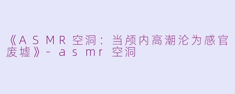 《ASMR空洞：当颅内高潮沦为感官废墟》-asmr空洞