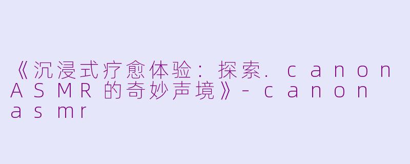 《沉浸式疗愈体验：探索.canonASMR的奇妙声境》-canon asmr