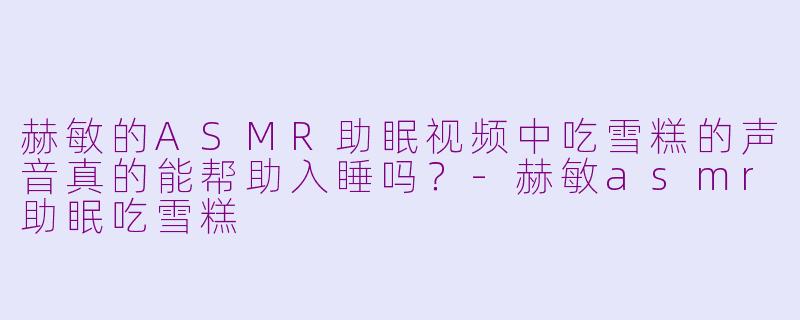 赫敏的ASMR助眠视频中吃雪糕的声音真的能帮助入睡吗？-赫敏asmr助眠吃雪糕