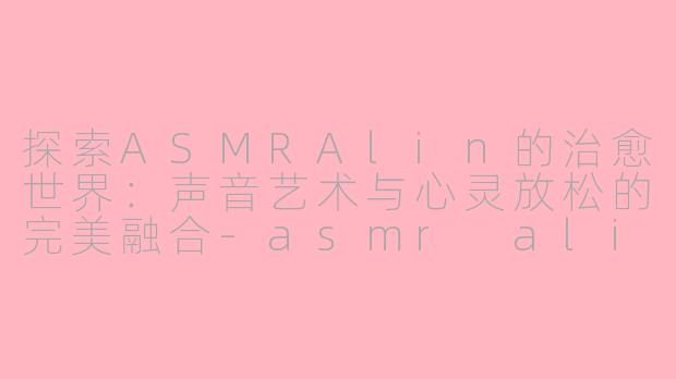 探索ASMRAlin的治愈世界：声音艺术与心灵放松的完美融合-asmr alin