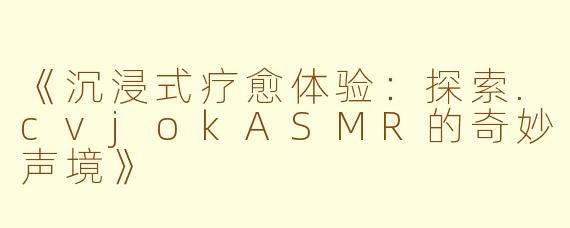 《沉浸式疗愈体验：探索.cvjokASMR的奇妙声境》