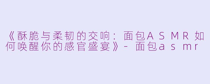 《酥脆与柔韧的交响：面包ASMR如何唤醒你的感官盛宴》-面包asmr