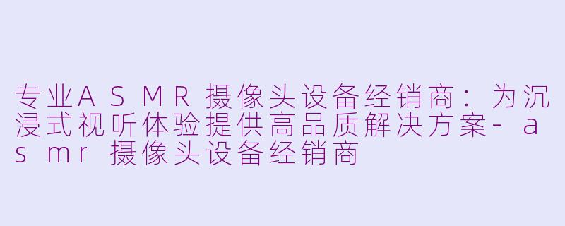 专业ASMR摄像头设备经销商：为沉浸式视听体验提供高品质解决方案-asmr摄像头设备经销商