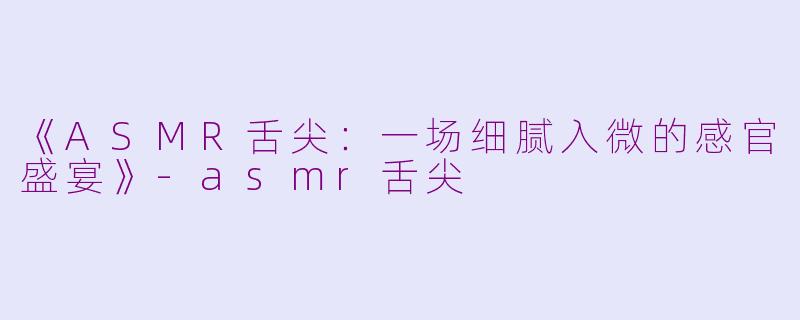 《ASMR舌尖：一场细腻入微的感官盛宴》-asmr舌尖