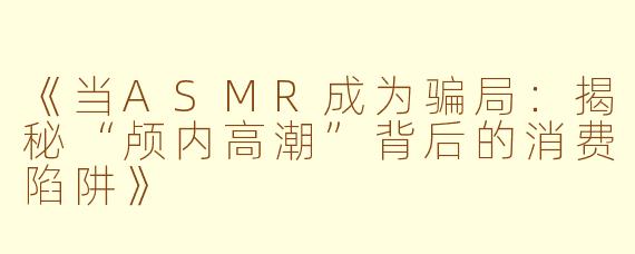 《当ASMR成为骗局：揭秘“颅内高潮”背后的消费陷阱》