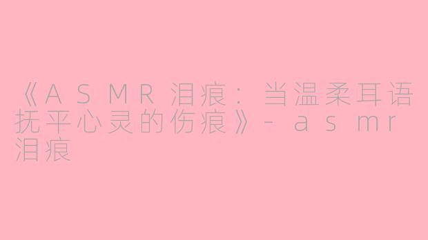 《ASMR泪痕：当温柔耳语抚平心灵的伤痕》-asmr泪痕