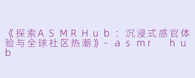 《探索ASMRHub：沉浸式感官体验与全球社区热潮》-asmr hub