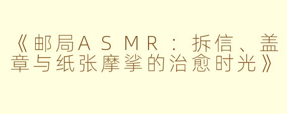 《邮局ASMR：拆信、盖章与纸张摩挲的治愈时光》