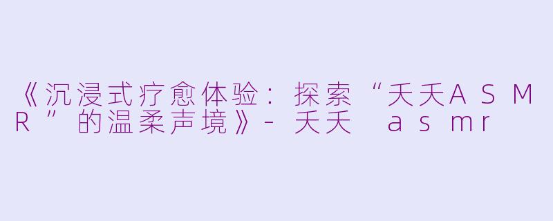 《沉浸式疗愈体验：探索“夭夭ASMR”的温柔声境》-夭夭 asmr