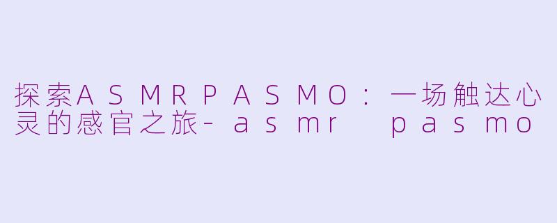 探索ASMRPASMO：一场触达心灵的感官之旅-asmr pasmo