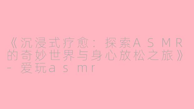 《沉浸式疗愈：探索ASMR的奇妙世界与身心放松之旅》-爱玩asmr