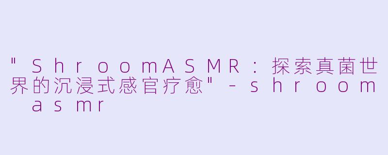 "ShroomASMR:探索真菌世界的沉浸式感官疗愈"