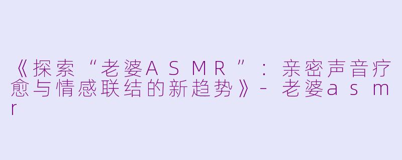 《探索“老婆ASMR”：亲密声音疗愈与情感联结的新趋势》-老婆asmr