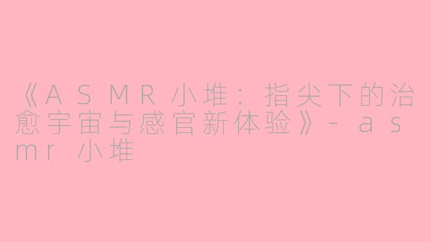《ASMR小堆：指尖下的治愈宇宙与感官新体验》-asmr小堆