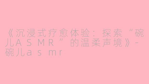 《沉浸式疗愈体验：探索“碗儿ASMR”的温柔声境》-碗儿asmr