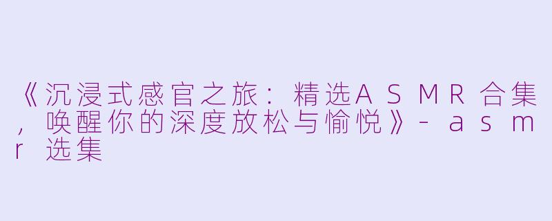 《沉浸式感官之旅：精选ASMR合集，唤醒你的深度放松与愉悦》-asmr选集
