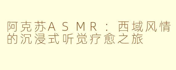 阿克苏ASMR：西域风情的沉浸式听觉疗愈之旅
