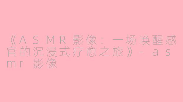《ASMR影像：一场唤醒感官的沉浸式疗愈之旅》-asmr影像