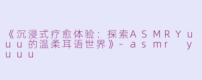 《沉浸式疗愈体验：探索ASMRYuuu的温柔耳语世界》-asmr yuuu