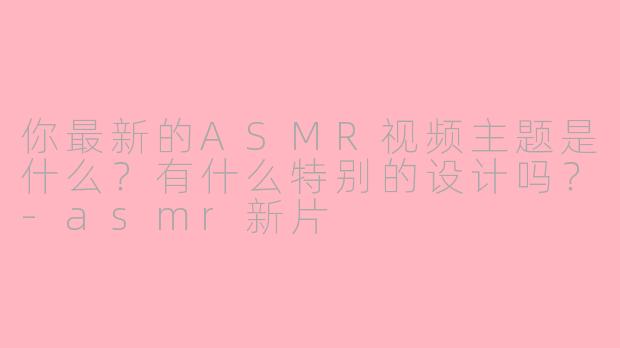 你最新的ASMR视频主题是什么？有什么特别的设计吗？-asmr新片